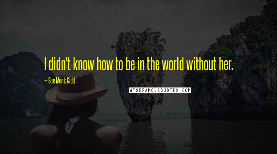 Sue Monk Kidd Quotes: I didn't know how to be in the world without her.