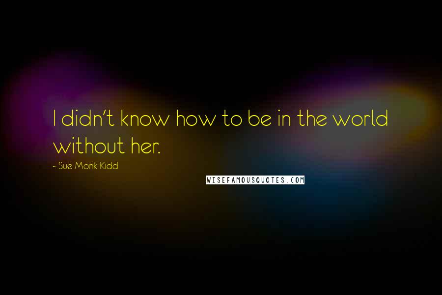 Sue Monk Kidd Quotes: I didn't know how to be in the world without her.
