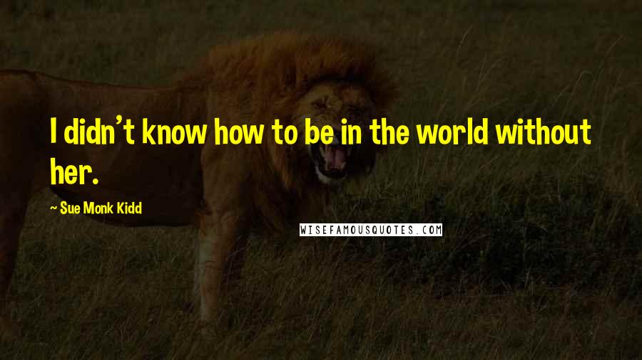 Sue Monk Kidd Quotes: I didn't know how to be in the world without her.