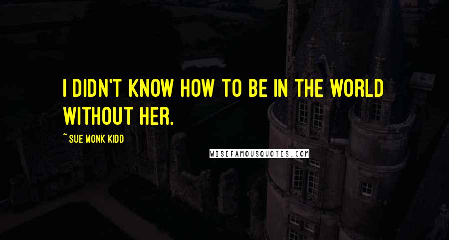 Sue Monk Kidd Quotes: I didn't know how to be in the world without her.