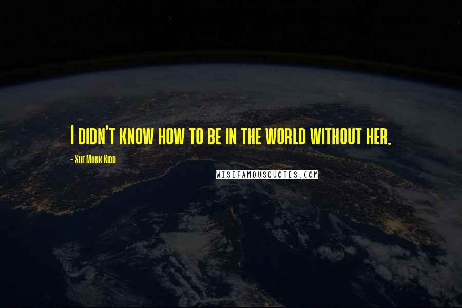 Sue Monk Kidd Quotes: I didn't know how to be in the world without her.