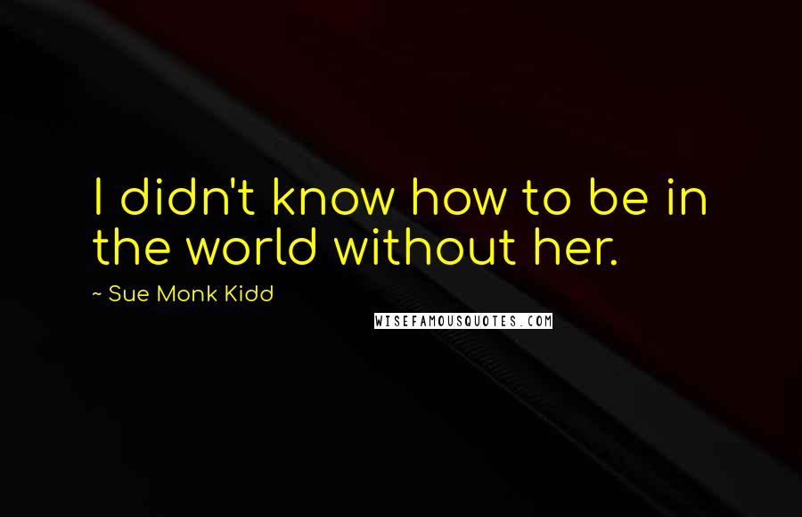 Sue Monk Kidd Quotes: I didn't know how to be in the world without her.
