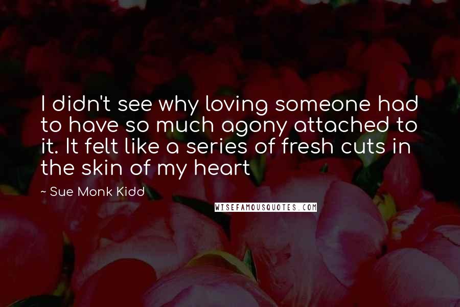Sue Monk Kidd Quotes: I didn't see why loving someone had to have so much agony attached to it. It felt like a series of fresh cuts in the skin of my heart