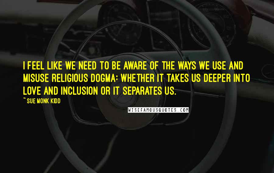 Sue Monk Kidd Quotes: I feel like we need to be aware of the ways we use and misuse religious dogma: whether it takes us deeper into love and inclusion or it separates us.