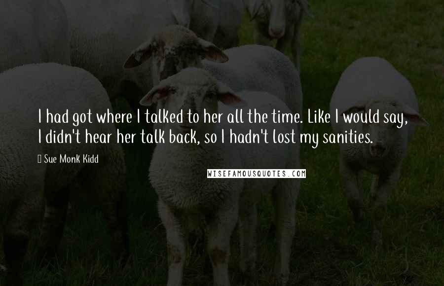 Sue Monk Kidd Quotes: I had got where I talked to her all the time. Like I would say, I didn't hear her talk back, so I hadn't lost my sanities.