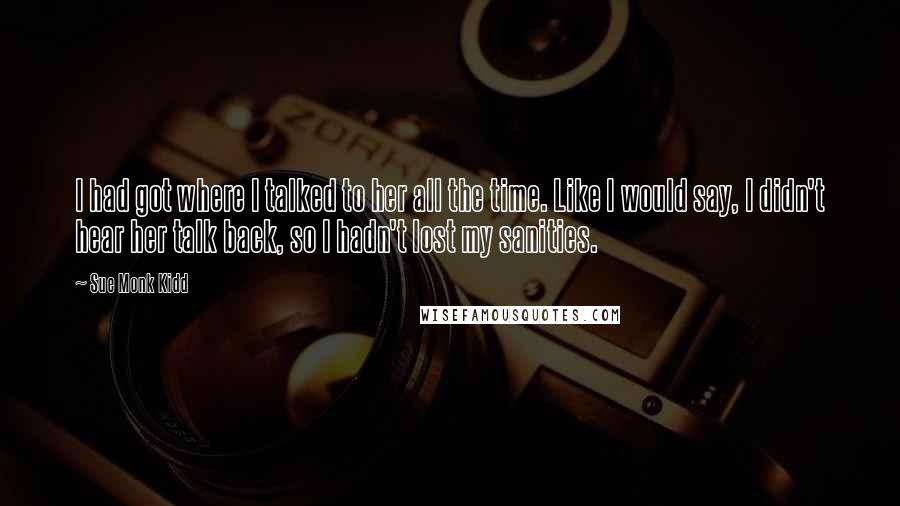 Sue Monk Kidd Quotes: I had got where I talked to her all the time. Like I would say, I didn't hear her talk back, so I hadn't lost my sanities.