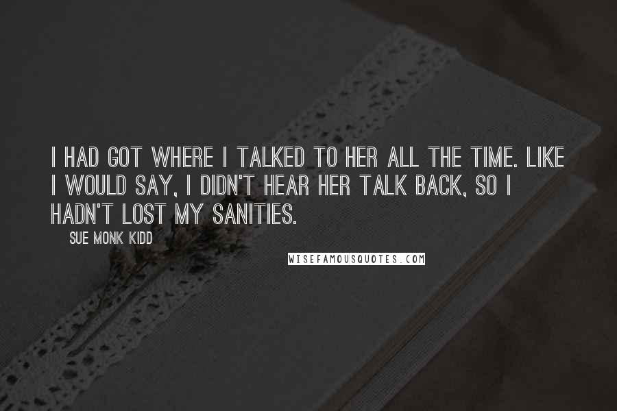 Sue Monk Kidd Quotes: I had got where I talked to her all the time. Like I would say, I didn't hear her talk back, so I hadn't lost my sanities.