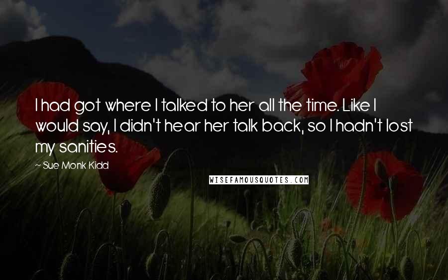 Sue Monk Kidd Quotes: I had got where I talked to her all the time. Like I would say, I didn't hear her talk back, so I hadn't lost my sanities.