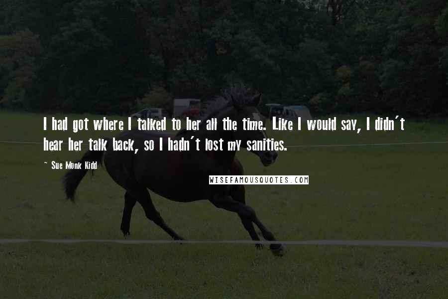 Sue Monk Kidd Quotes: I had got where I talked to her all the time. Like I would say, I didn't hear her talk back, so I hadn't lost my sanities.