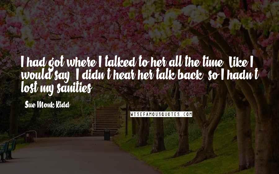 Sue Monk Kidd Quotes: I had got where I talked to her all the time. Like I would say, I didn't hear her talk back, so I hadn't lost my sanities.