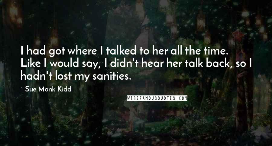 Sue Monk Kidd Quotes: I had got where I talked to her all the time. Like I would say, I didn't hear her talk back, so I hadn't lost my sanities.