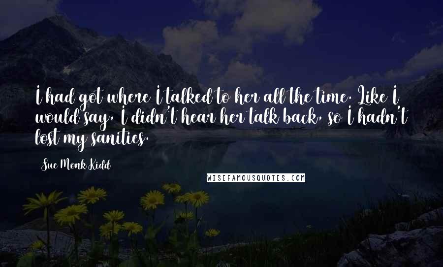 Sue Monk Kidd Quotes: I had got where I talked to her all the time. Like I would say, I didn't hear her talk back, so I hadn't lost my sanities.