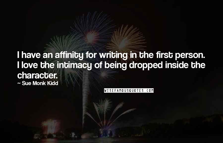 Sue Monk Kidd Quotes: I have an affinity for writing in the first person. I love the intimacy of being dropped inside the character.