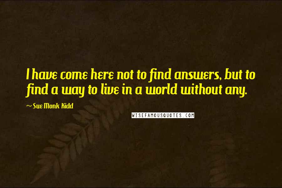 Sue Monk Kidd Quotes: I have come here not to find answers, but to find a way to live in a world without any.