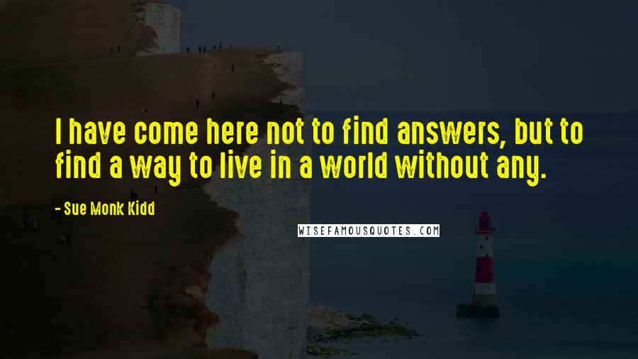 Sue Monk Kidd Quotes: I have come here not to find answers, but to find a way to live in a world without any.