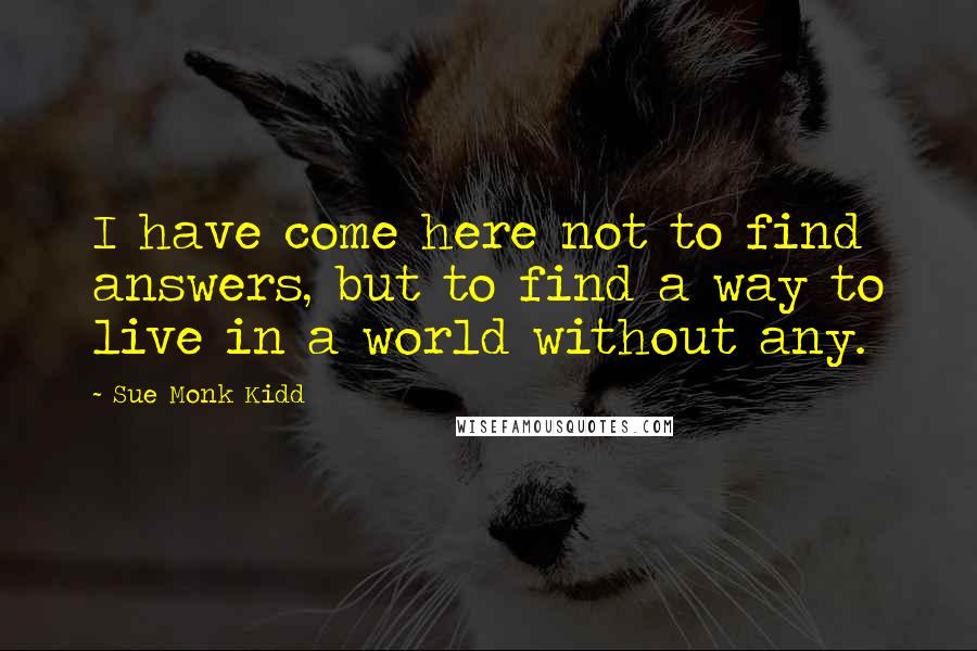 Sue Monk Kidd Quotes: I have come here not to find answers, but to find a way to live in a world without any.