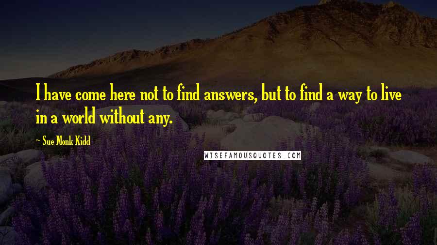 Sue Monk Kidd Quotes: I have come here not to find answers, but to find a way to live in a world without any.