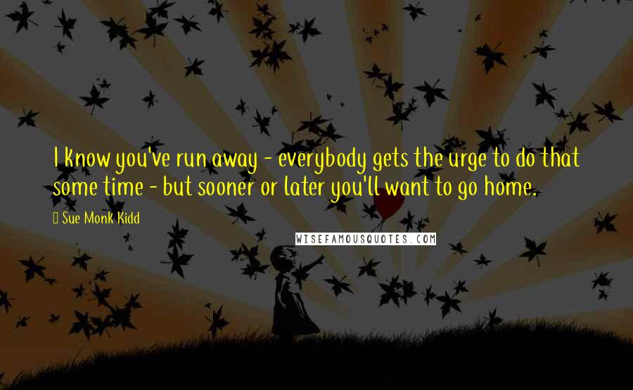 Sue Monk Kidd Quotes: I know you've run away - everybody gets the urge to do that some time - but sooner or later you'll want to go home.