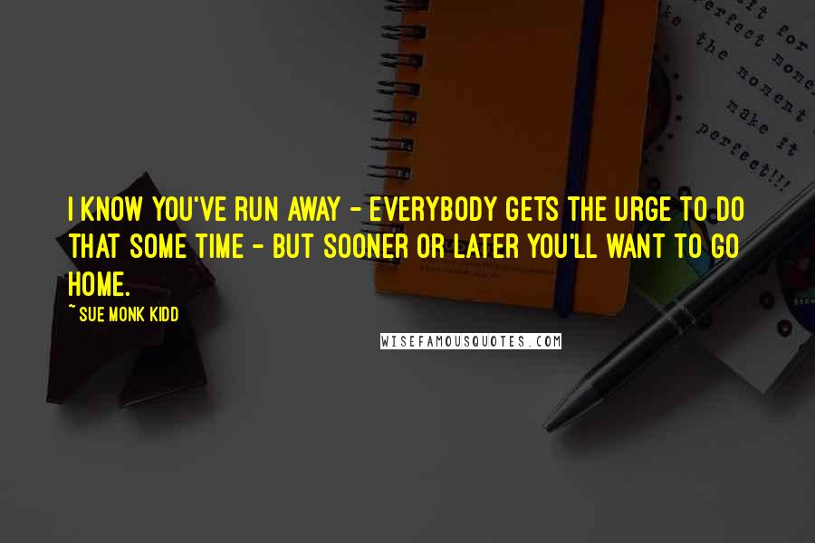 Sue Monk Kidd Quotes: I know you've run away - everybody gets the urge to do that some time - but sooner or later you'll want to go home.