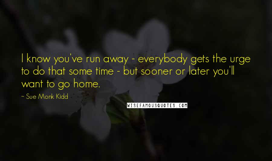 Sue Monk Kidd Quotes: I know you've run away - everybody gets the urge to do that some time - but sooner or later you'll want to go home.