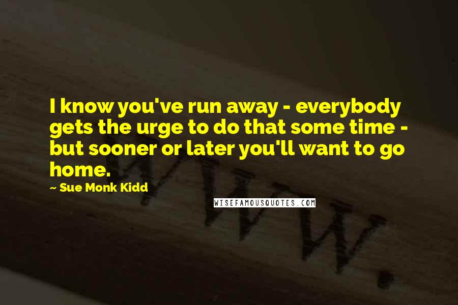 Sue Monk Kidd Quotes: I know you've run away - everybody gets the urge to do that some time - but sooner or later you'll want to go home.