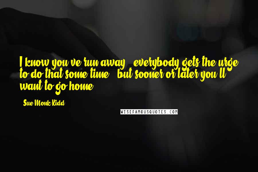 Sue Monk Kidd Quotes: I know you've run away - everybody gets the urge to do that some time - but sooner or later you'll want to go home.