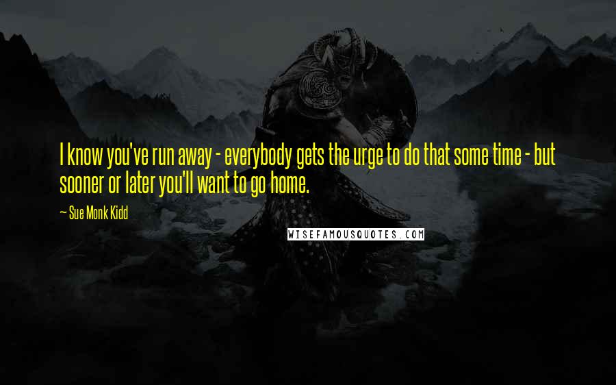 Sue Monk Kidd Quotes: I know you've run away - everybody gets the urge to do that some time - but sooner or later you'll want to go home.