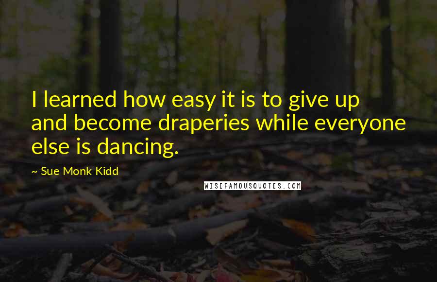 Sue Monk Kidd Quotes: I learned how easy it is to give up and become draperies while everyone else is dancing.