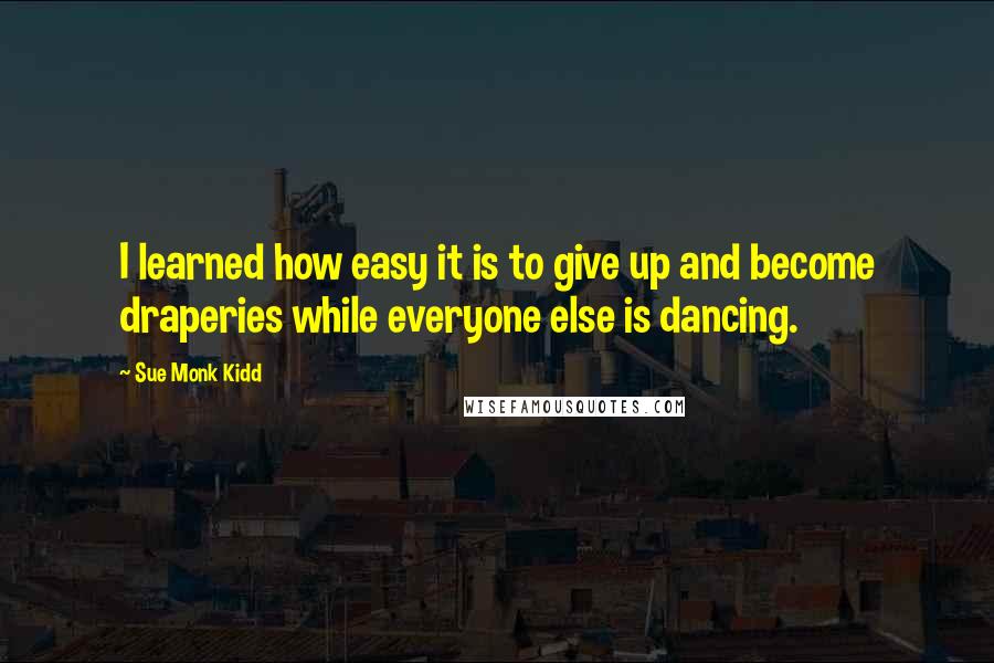 Sue Monk Kidd Quotes: I learned how easy it is to give up and become draperies while everyone else is dancing.