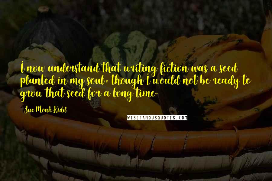 Sue Monk Kidd Quotes: I now understand that writing fiction was a seed planted in my soul, though I would not be ready to grow that seed for a long time.