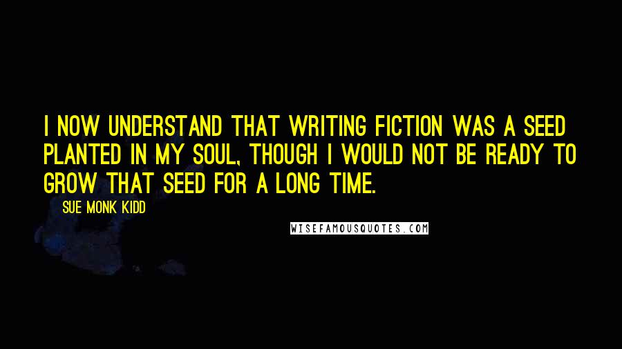 Sue Monk Kidd Quotes: I now understand that writing fiction was a seed planted in my soul, though I would not be ready to grow that seed for a long time.