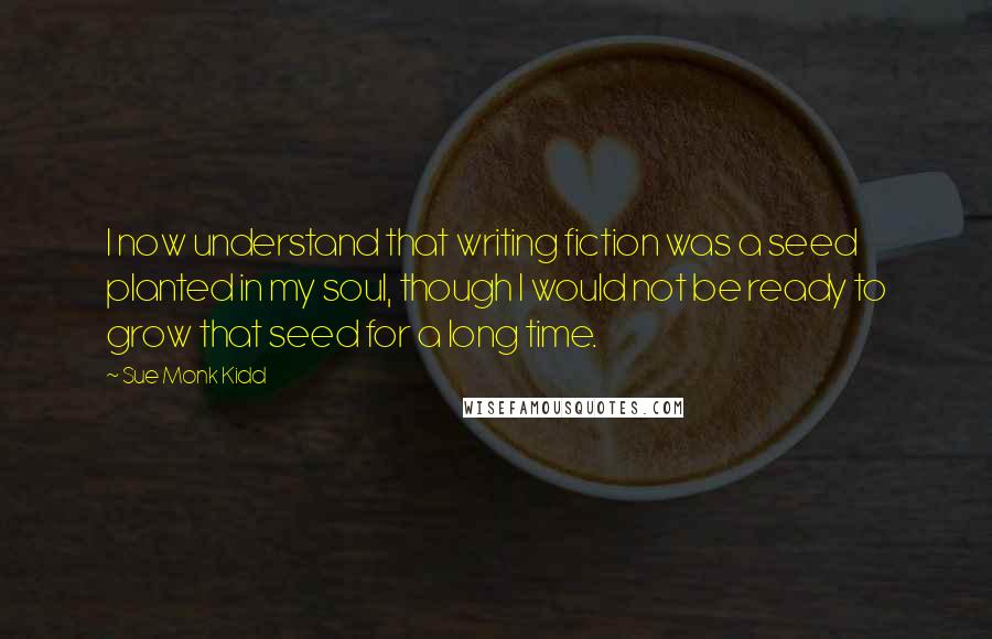 Sue Monk Kidd Quotes: I now understand that writing fiction was a seed planted in my soul, though I would not be ready to grow that seed for a long time.
