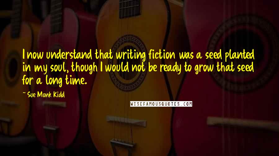 Sue Monk Kidd Quotes: I now understand that writing fiction was a seed planted in my soul, though I would not be ready to grow that seed for a long time.