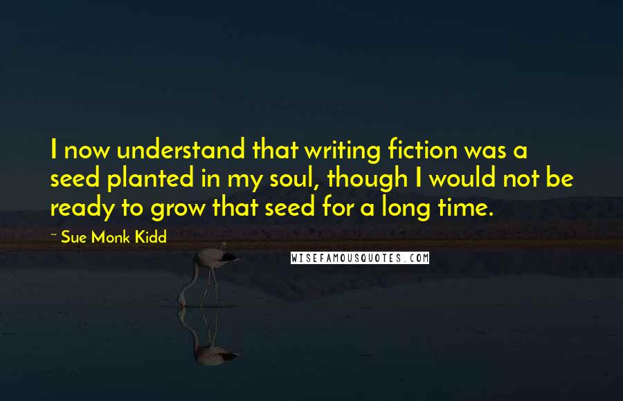 Sue Monk Kidd Quotes: I now understand that writing fiction was a seed planted in my soul, though I would not be ready to grow that seed for a long time.