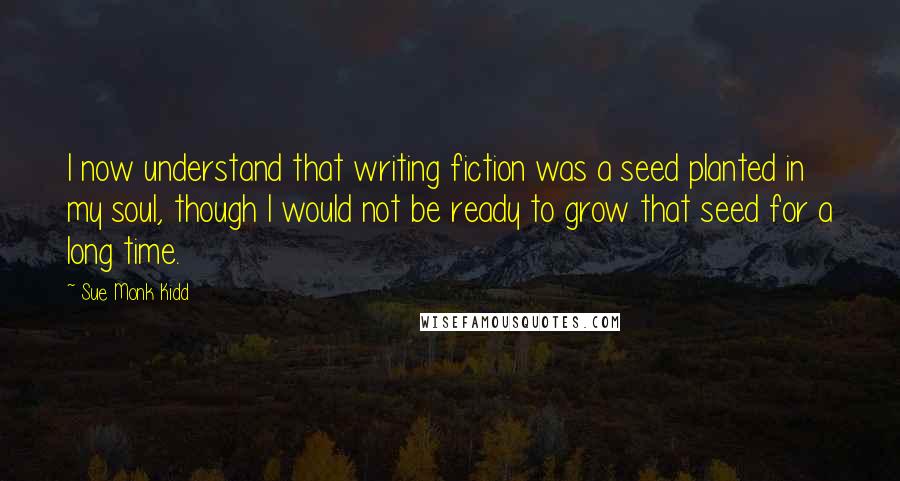 Sue Monk Kidd Quotes: I now understand that writing fiction was a seed planted in my soul, though I would not be ready to grow that seed for a long time.