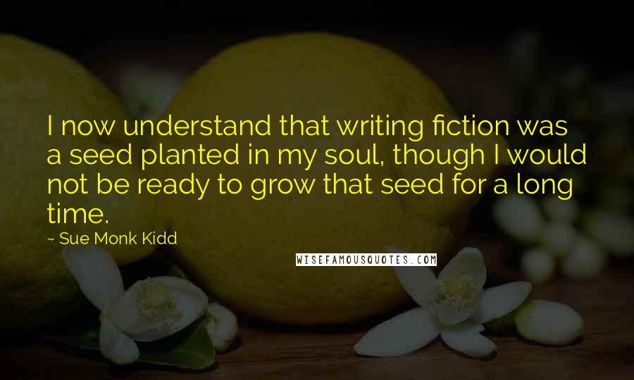 Sue Monk Kidd Quotes: I now understand that writing fiction was a seed planted in my soul, though I would not be ready to grow that seed for a long time.