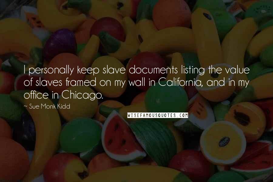 Sue Monk Kidd Quotes: I personally keep slave documents listing the value of slaves framed on my wall in California, and in my office in Chicago.