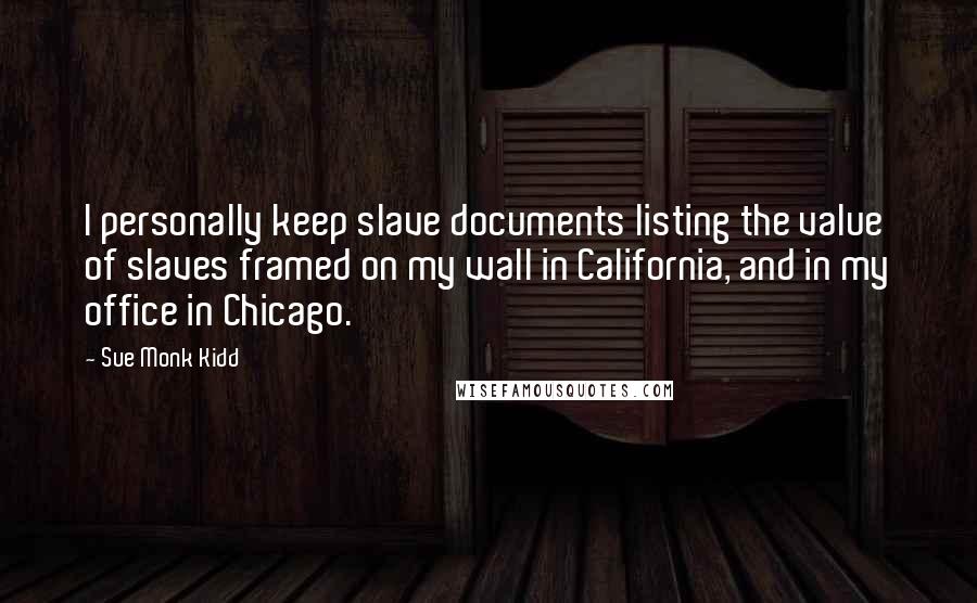 Sue Monk Kidd Quotes: I personally keep slave documents listing the value of slaves framed on my wall in California, and in my office in Chicago.