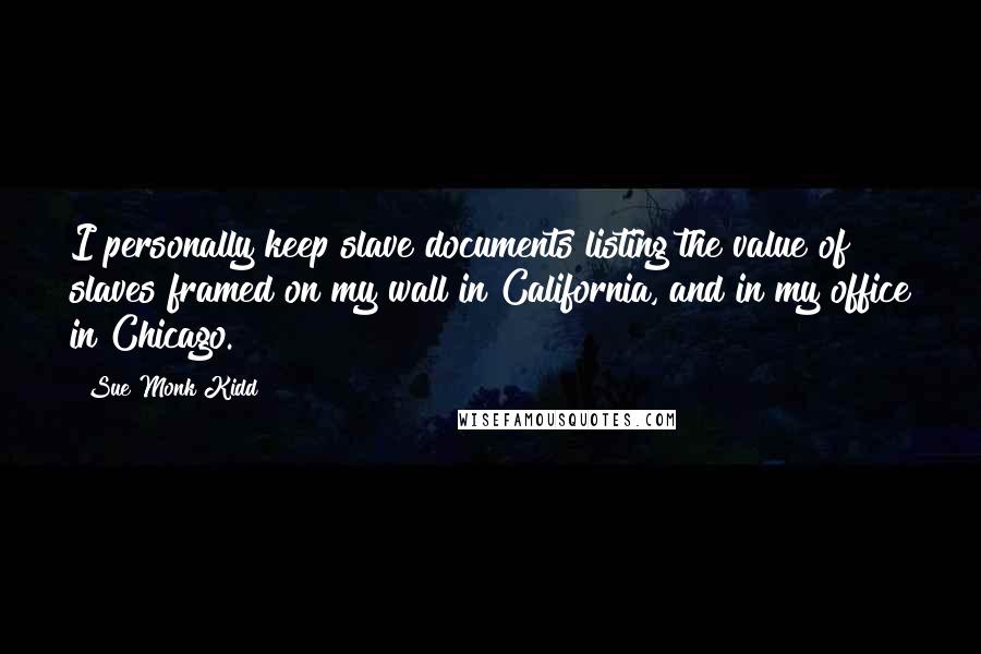 Sue Monk Kidd Quotes: I personally keep slave documents listing the value of slaves framed on my wall in California, and in my office in Chicago.