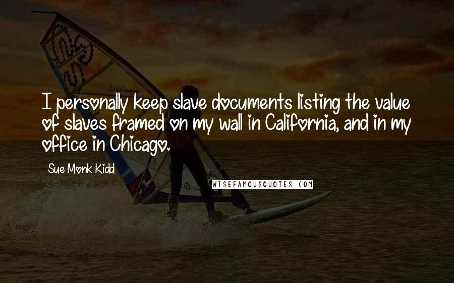 Sue Monk Kidd Quotes: I personally keep slave documents listing the value of slaves framed on my wall in California, and in my office in Chicago.