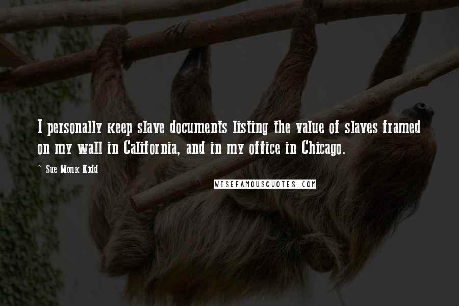 Sue Monk Kidd Quotes: I personally keep slave documents listing the value of slaves framed on my wall in California, and in my office in Chicago.