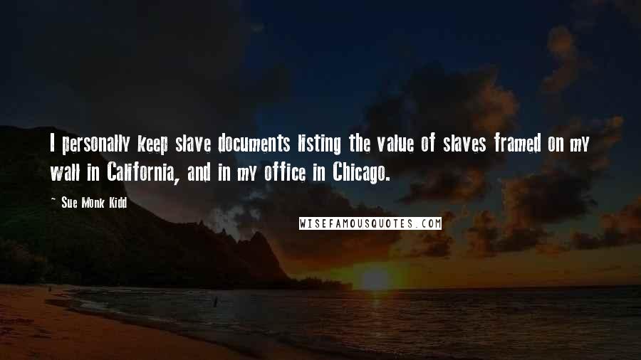 Sue Monk Kidd Quotes: I personally keep slave documents listing the value of slaves framed on my wall in California, and in my office in Chicago.