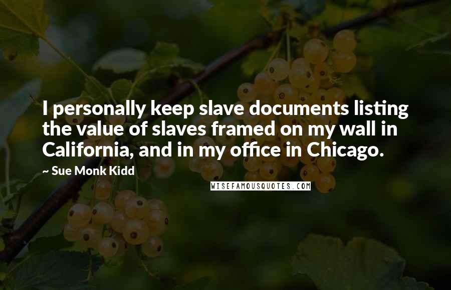 Sue Monk Kidd Quotes: I personally keep slave documents listing the value of slaves framed on my wall in California, and in my office in Chicago.