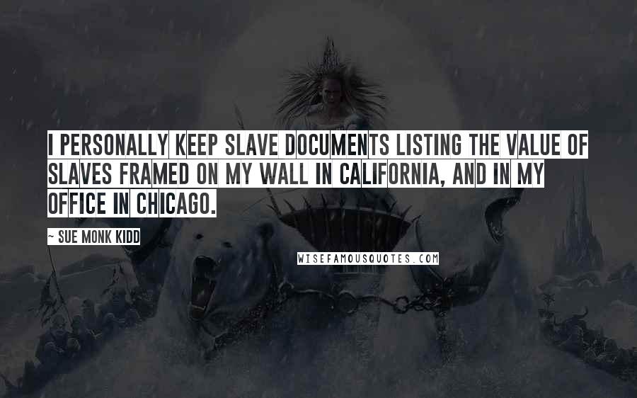 Sue Monk Kidd Quotes: I personally keep slave documents listing the value of slaves framed on my wall in California, and in my office in Chicago.