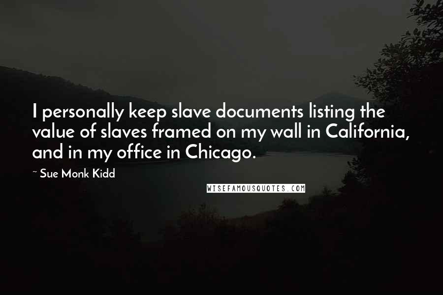 Sue Monk Kidd Quotes: I personally keep slave documents listing the value of slaves framed on my wall in California, and in my office in Chicago.