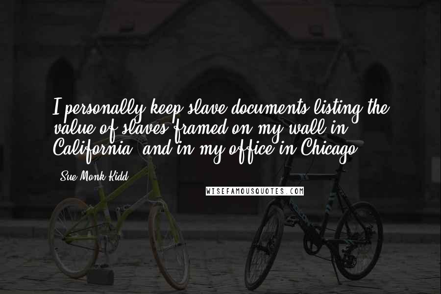 Sue Monk Kidd Quotes: I personally keep slave documents listing the value of slaves framed on my wall in California, and in my office in Chicago.