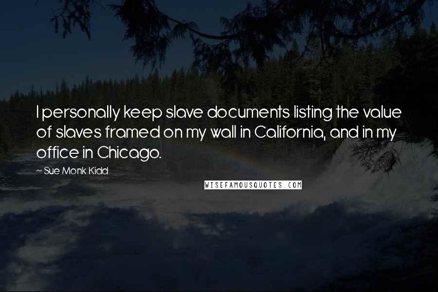Sue Monk Kidd Quotes: I personally keep slave documents listing the value of slaves framed on my wall in California, and in my office in Chicago.