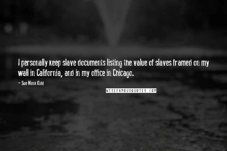 Sue Monk Kidd Quotes: I personally keep slave documents listing the value of slaves framed on my wall in California, and in my office in Chicago.