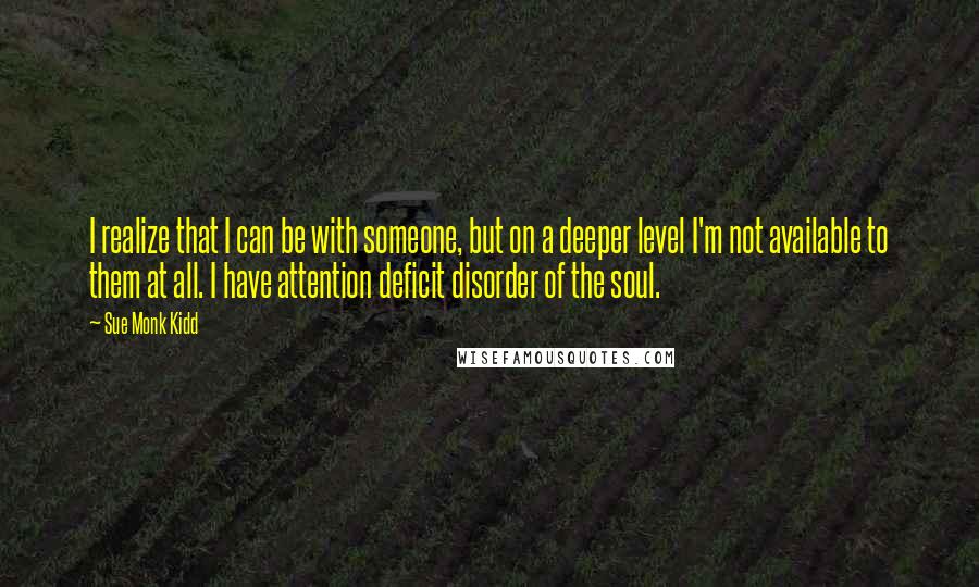 Sue Monk Kidd Quotes: I realize that I can be with someone, but on a deeper level I'm not available to them at all. I have attention deficit disorder of the soul.