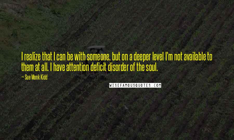 Sue Monk Kidd Quotes: I realize that I can be with someone, but on a deeper level I'm not available to them at all. I have attention deficit disorder of the soul.